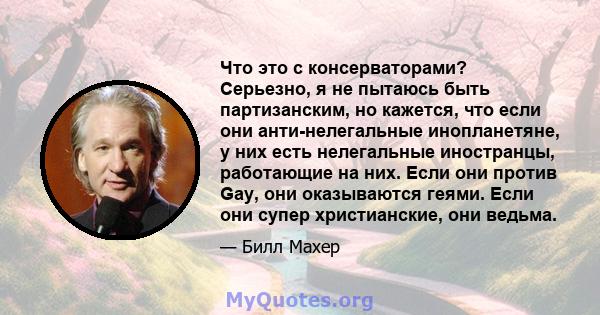 Что это с консерваторами? Серьезно, я не пытаюсь быть партизанским, но кажется, что если они анти-нелегальные инопланетяне, у них есть нелегальные иностранцы, работающие на них. Если они против Gay, они оказываются