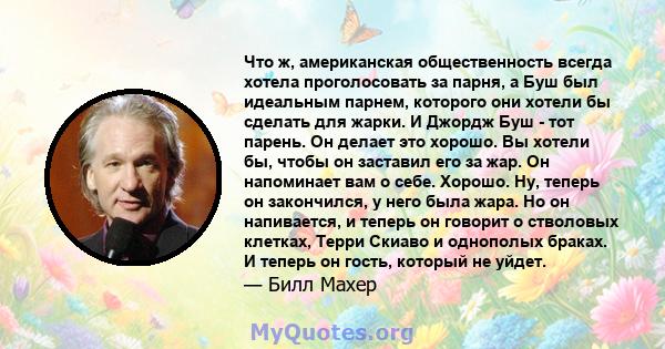 Что ж, американская общественность всегда хотела проголосовать за парня, а Буш был идеальным парнем, которого они хотели бы сделать для жарки. И Джордж Буш - тот парень. Он делает это хорошо. Вы хотели бы, чтобы он