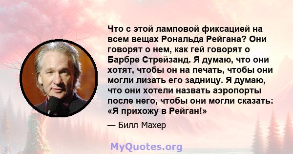 Что с этой ламповой фиксацией на всем вещах Рональда Рейгана? Они говорят о нем, как гей говорят о Барбре Стрейзанд. Я думаю, что они хотят, чтобы он на печать, чтобы они могли лизать его задницу. Я думаю, что они