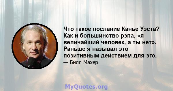 Что такое послание Канье Уэста? Как и большинство рэпа, «я величайший человек, а ты нет». Раньше я называл это позитивным действием для эго.