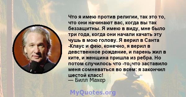 Что я имею против религии, так это то, что они начинают вас, когда вы так беззащитны. Я имею в виду, мне было три года, когда они начали качать эту чушь в мою голову. Я верил в Санта -Клаус и фею, конечно, я верил в