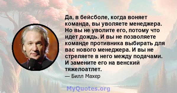 Да, в бейсболе, когда воняет команда, вы уволяете менеджера. Но вы не уволите его, потому что идет дождь. И вы не позволяете команде противника выбирать для вас нового менеджера. И вы не стреляете в него между подачами. 