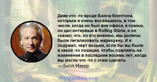 Даже кто -то вроде Билла Клинтона, которым я очень восхищаюсь, в том числе, когда он был вне офиса, я помню, он дал интервью в Rolling Stone, и он сказал, что, по его мнению, мы должны были легализовать марихуану. И я