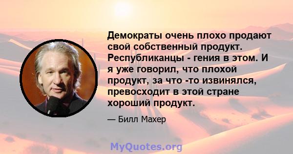 Демократы очень плохо продают свой собственный продукт. Республиканцы - гения в этом. И я уже говорил, что плохой продукт, за что -то извинялся, превосходит в этой стране хороший продукт.