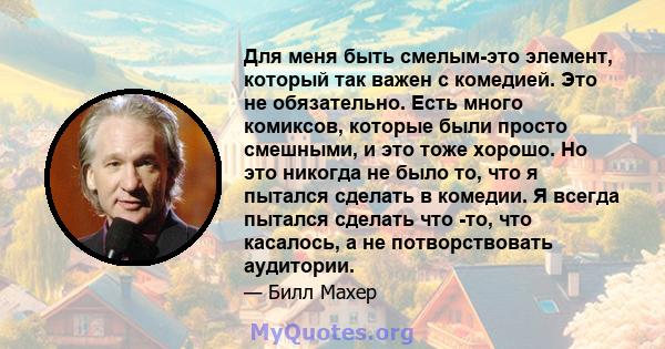 Для меня быть смелым-это элемент, который так важен с комедией. Это не обязательно. Есть много комиксов, которые были просто смешными, и это тоже хорошо. Но это никогда не было то, что я пытался сделать в комедии. Я