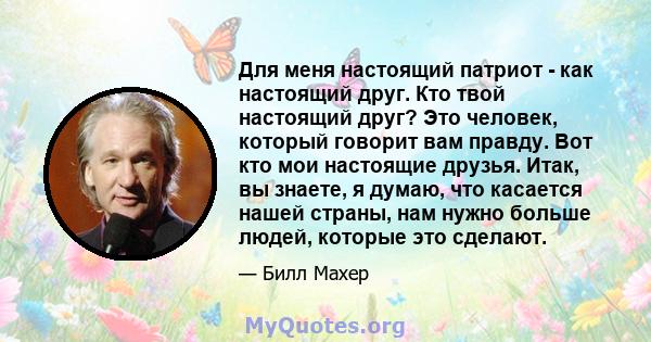 Для меня настоящий патриот - как настоящий друг. Кто твой настоящий друг? Это человек, который говорит вам правду. Вот кто мои настоящие друзья. Итак, вы знаете, я думаю, что касается нашей страны, нам нужно больше