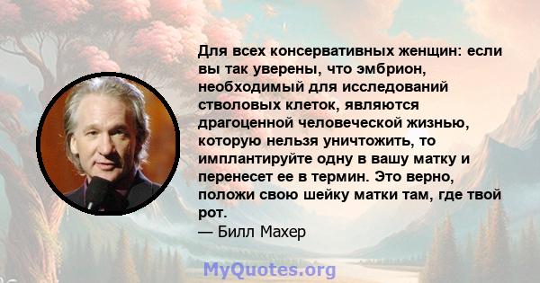 Для всех консервативных женщин: если вы так уверены, что эмбрион, необходимый для исследований стволовых клеток, являются драгоценной человеческой жизнью, которую нельзя уничтожить, то имплантируйте одну в вашу матку и