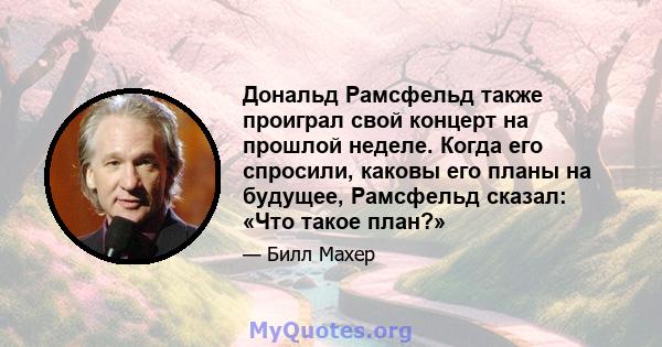 Дональд Рамсфельд также проиграл свой концерт на прошлой неделе. Когда его спросили, каковы его планы на будущее, Рамсфельд сказал: «Что такое план?»