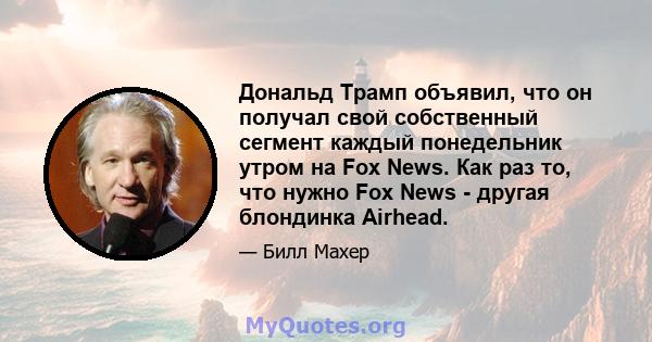 Дональд Трамп объявил, что он получал свой собственный сегмент каждый понедельник утром на Fox News. Как раз то, что нужно Fox News - другая блондинка Airhead.