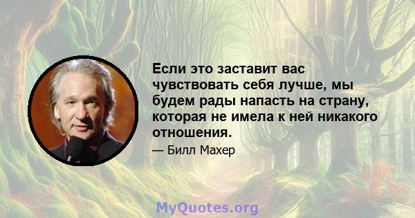 Если это заставит вас чувствовать себя лучше, мы будем рады напасть на страну, которая не имела к ней никакого отношения.