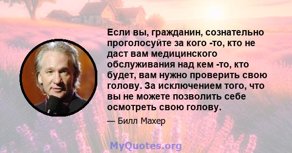 Если вы, гражданин, сознательно проголосуйте за кого -то, кто не даст вам медицинского обслуживания над кем -то, кто будет, вам нужно проверить свою голову. За исключением того, что вы не можете позволить себе осмотреть 