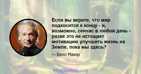 Если вы верите, что мир подкосится к концу - и, возможно, сейчас в любой день - разве это не истощает мотивацию улучшить жизнь на Земле, пока мы здесь?