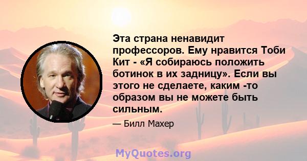 Эта страна ненавидит профессоров. Ему нравится Тоби Кит - «Я собираюсь положить ботинок в их задницу». Если вы этого не сделаете, каким -то образом вы не можете быть сильным.