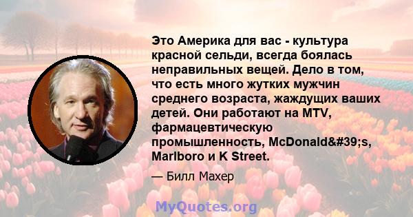 Это Америка для вас - культура красной сельди, всегда боялась неправильных вещей. Дело в том, что есть много жутких мужчин среднего возраста, жаждущих ваших детей. Они работают на MTV, фармацевтическую промышленность,