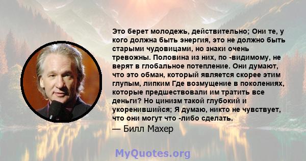 Это берет молодежь, действительно; Они те, у кого должна быть энергия, это не должно быть старыми чудовицами, но знаки очень тревожны. Половина из них, по -видимому, не верят в глобальное потепление. Они думают, что это 