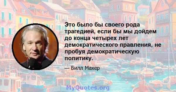 Это было бы своего рода трагедией, если бы мы дойдем до конца четырех лет демократического правления, не пробуя демократическую политику.