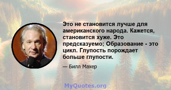 Это не становится лучше для американского народа. Кажется, становится хуже. Это предсказуемо; Образование - это цикл. Глупость порождает больше глупости.