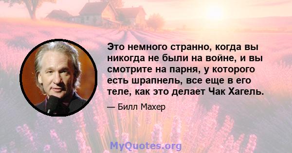 Это немного странно, когда вы никогда не были на войне, и вы смотрите на парня, у которого есть шрапнель, все еще в его теле, как это делает Чак Хагель.