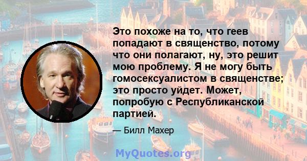 Это похоже на то, что геев попадают в священство, потому что они полагают, ну, это решит мою проблему. Я не могу быть гомосексуалистом в священстве; это просто уйдет. Может, попробую с Республиканской партией.