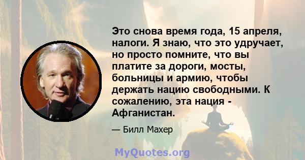 Это снова время года, 15 апреля, налоги. Я знаю, что это удручает, но просто помните, что вы платите за дороги, мосты, больницы и армию, чтобы держать нацию свободными. К сожалению, эта нация - Афганистан.