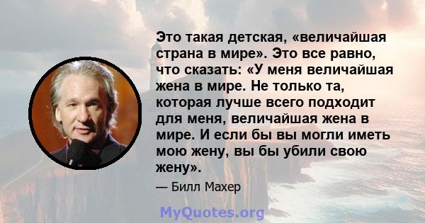 Это такая детская, «величайшая страна в мире». Это все равно, что сказать: «У меня величайшая жена в мире. Не только та, которая лучше всего подходит для меня, величайшая жена в мире. И если бы вы могли иметь мою жену,