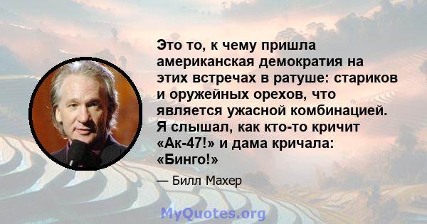 Это то, к чему пришла американская демократия на этих встречах в ратуше: стариков и оружейных орехов, что является ужасной комбинацией. Я слышал, как кто-то кричит «Ак-47!» и дама кричала: «Бинго!»