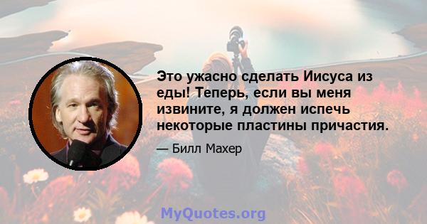 Это ужасно сделать Иисуса из еды! Теперь, если вы меня извините, я должен испечь некоторые пластины причастия.