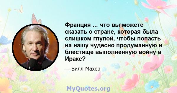 Франция ... что вы можете сказать о стране, которая была слишком глупой, чтобы попасть на нашу чудесно продуманную и блестяще выполненную войну в Ираке?