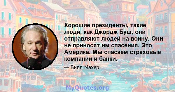 Хорошие президенты, такие люди, как Джордж Буш, они отправляют людей на войну. Они не приносят им спасения. Это Америка. Мы спасаем страховые компании и банки.