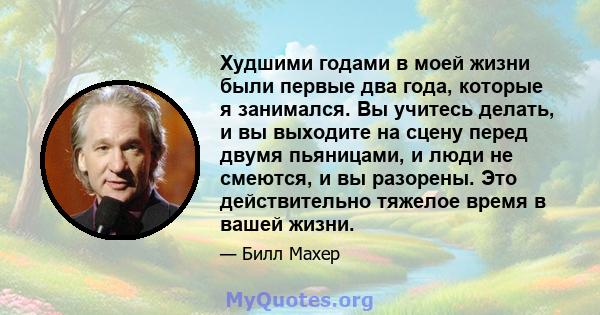 Худшими годами в моей жизни были первые два года, которые я занимался. Вы учитесь делать, и вы выходите на сцену перед двумя пьяницами, и люди не смеются, и вы разорены. Это действительно тяжелое время в вашей жизни.