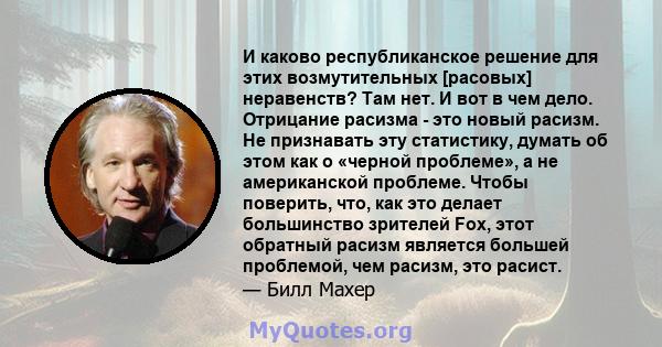 И каково республиканское решение для этих возмутительных [расовых] неравенств? Там нет. И вот в чем дело. Отрицание расизма - это новый расизм. Не признавать эту статистику, думать об этом как о «черной проблеме», а не