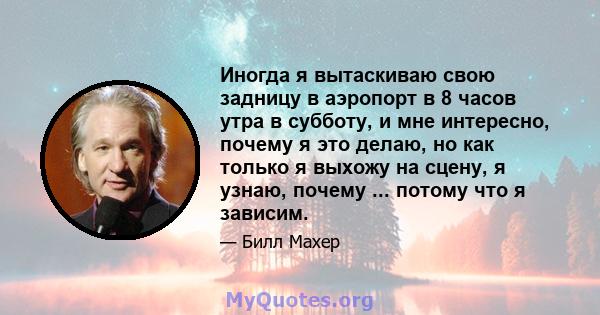 Иногда я вытаскиваю свою задницу в аэропорт в 8 часов утра в субботу, и мне интересно, почему я это делаю, но как только я выхожу на сцену, я узнаю, почему ... потому что я зависим.