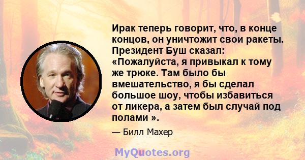 Ирак теперь говорит, что, в конце концов, он уничтожит свои ракеты. Президент Буш сказал: «Пожалуйста, я привыкал к тому же трюке. Там было бы вмешательство, я бы сделал большое шоу, чтобы избавиться от ликера, а затем