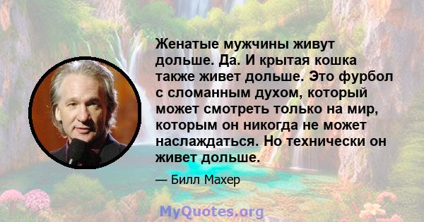 Женатые мужчины живут дольше. Да. И крытая кошка также живет дольше. Это фурбол с сломанным духом, который может смотреть только на мир, которым он никогда не может наслаждаться. Но технически он живет дольше.