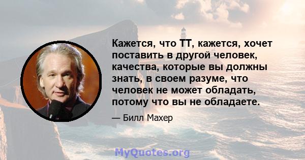 Кажется, что TT, кажется, хочет поставить в другой человек, качества, которые вы должны знать, в своем разуме, что человек не может обладать, потому что вы не обладаете.