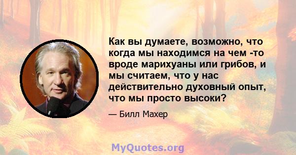 Как вы думаете, возможно, что когда мы находимся на чем -то вроде марихуаны или грибов, и мы считаем, что у нас действительно духовный опыт, что мы просто высоки?