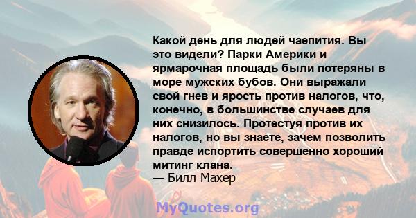 Какой день для людей чаепития. Вы это видели? Парки Америки и ярмарочная площадь были потеряны в море мужских бубов. Они выражали свой гнев и ярость против налогов, что, конечно, в большинстве случаев для них снизилось. 