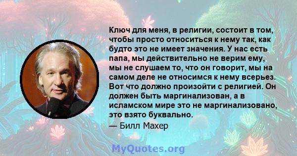 Ключ для меня, в религии, состоит в том, чтобы просто относиться к нему так, как будто это не имеет значения. У нас есть папа, мы действительно не верим ему, мы не слушаем то, что он говорит, мы на самом деле не