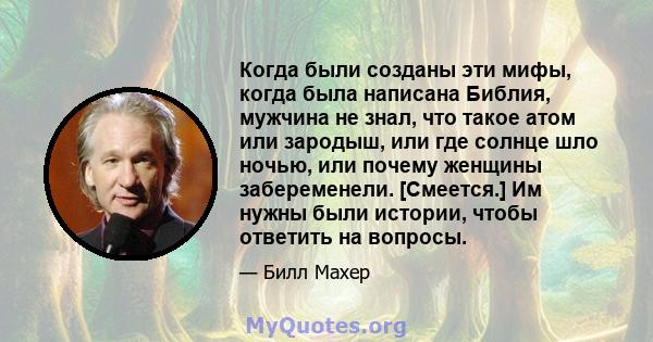 Когда были созданы эти мифы, когда была написана Библия, мужчина не знал, что такое атом или зародыш, или где солнце шло ночью, или почему женщины забеременели. [Смеется.] Им нужны были истории, чтобы ответить на