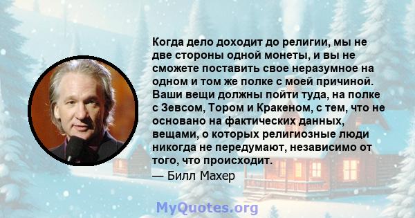 Когда дело доходит до религии, мы не две стороны одной монеты, и вы не сможете поставить свое неразумное на одном и том же полке с моей причиной. Ваши вещи должны пойти туда, на полке с Зевсом, Тором и Кракеном, с тем,