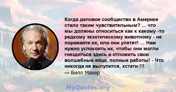 Когда деловое сообщество в Америке стало таким чувствительным? ... что мы должны относиться как к какому -то редкому экзотическому животному - не поражайте их, или они улетят! ... Нам нужно успокоить их, чтобы они могли 