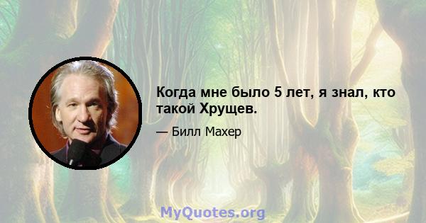 Когда мне было 5 лет, я знал, кто такой Хрущев.