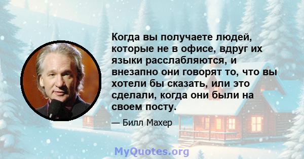 Когда вы получаете людей, которые не в офисе, вдруг их языки расслабляются, и внезапно они говорят то, что вы хотели бы сказать, или это сделали, когда они были на своем посту.