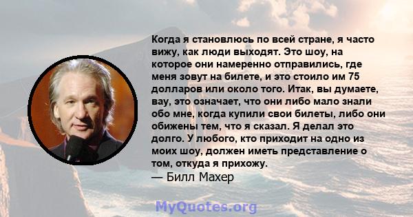 Когда я становлюсь по всей стране, я часто вижу, как люди выходят. Это шоу, на которое они намеренно отправились, где меня зовут на билете, и это стоило им 75 долларов или около того. Итак, вы думаете, вау, это