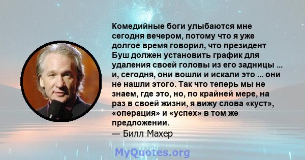 Комедийные боги улыбаются мне сегодня вечером, потому что я уже долгое время говорил, что президент Буш должен установить график для удаления своей головы из его задницы ... и, сегодня, они вошли и искали это ... они не 