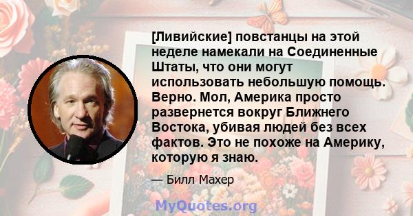 [Ливийские] повстанцы на этой неделе намекали на Соединенные Штаты, что они могут использовать небольшую помощь. Верно. Мол, Америка просто развернется вокруг Ближнего Востока, убивая людей без всех фактов. Это не