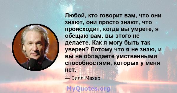 Любой, кто говорит вам, что они знают, они просто знают, что происходит, когда вы умрете, я обещаю вам, вы этого не делаете. Как я могу быть так уверен? Потому что я не знаю, и вы не обладаете умственными способностями, 