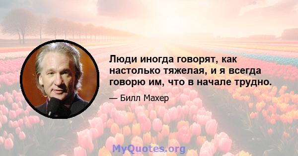 Люди иногда говорят, как настолько тяжелая, и я всегда говорю им, что в начале трудно.