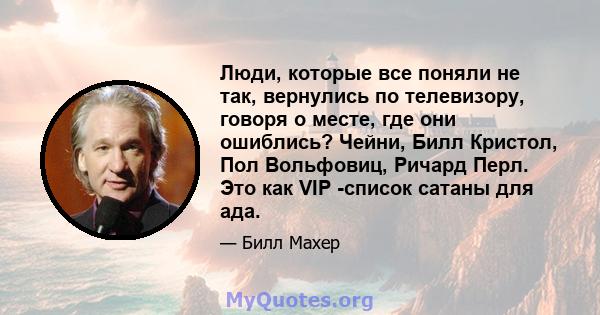 Люди, которые все поняли не так, вернулись по телевизору, говоря о месте, где они ошиблись? Чейни, Билл Кристол, Пол Вольфовиц, Ричард Перл. Это как VIP -список сатаны для ада.