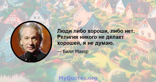 Люди либо хороши, либо нет. Религия никого не делает хорошей, я не думаю.